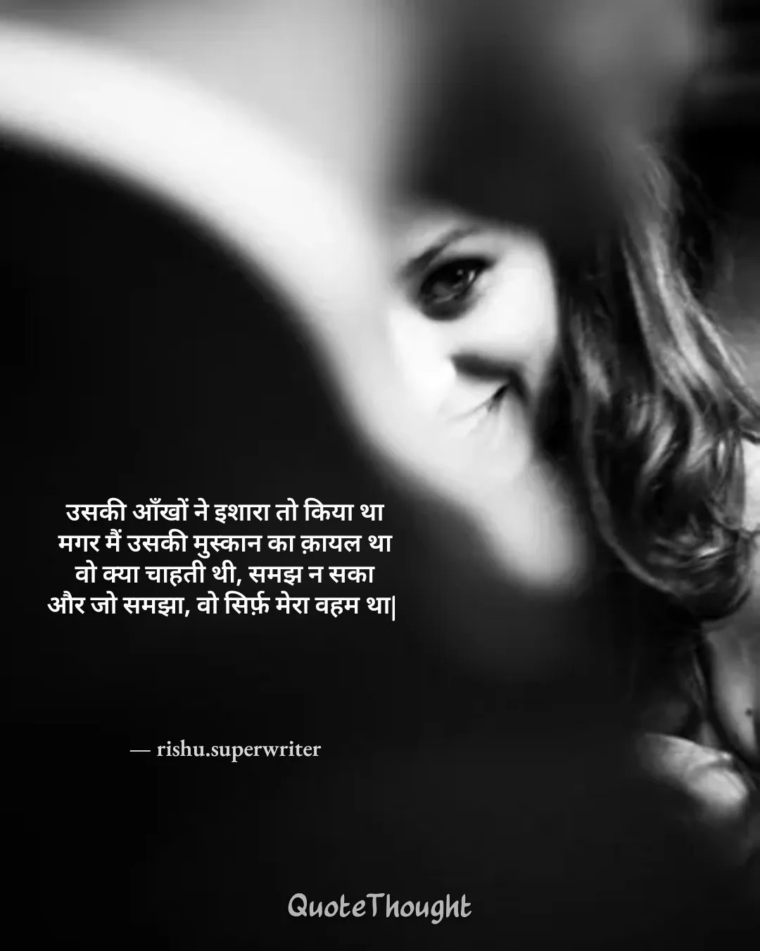 Quote: "उसकी आँखों ने इशारा तो किया था
मगर मैं उसकी मुस्कान का क़ायल था
वो क्या चाहती थी, समझ न सका
और जो समझा, वो सिर्फ़ मेरा व…" — rishu.superwriter