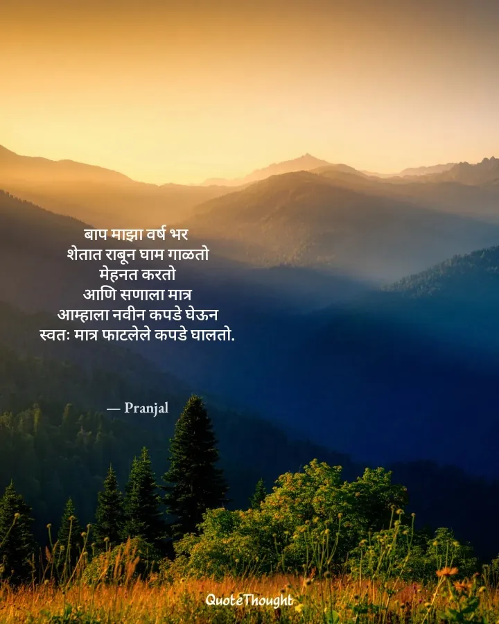 Quote: "बाप माझा वर्ष भर 
शेतात राबून घाम गाळतो
मेहनत करतो
आणि सणाला मात्र
आम्हाला नवीन कपडे घेऊन
स्वतः मात्र फाटलेले कपडे घालतो…" — Pranjal