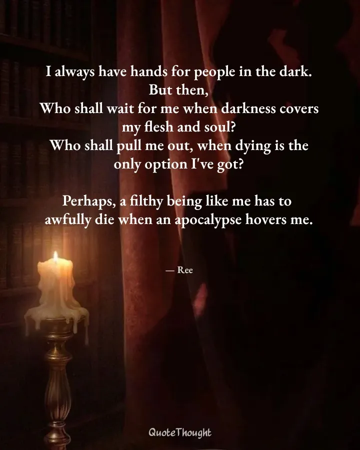 Quote: "I always have hands for people in the dark.
But then,
Who shall wait for me when darkness covers my flesh and soul?
Who…" — Ree