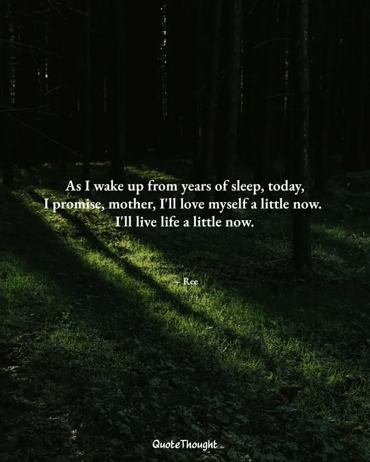 Quote: "As I wake up from years of sleep, today,
I promise, mother, I'll love myself a little now. 
I'll live life a little now." — Ree