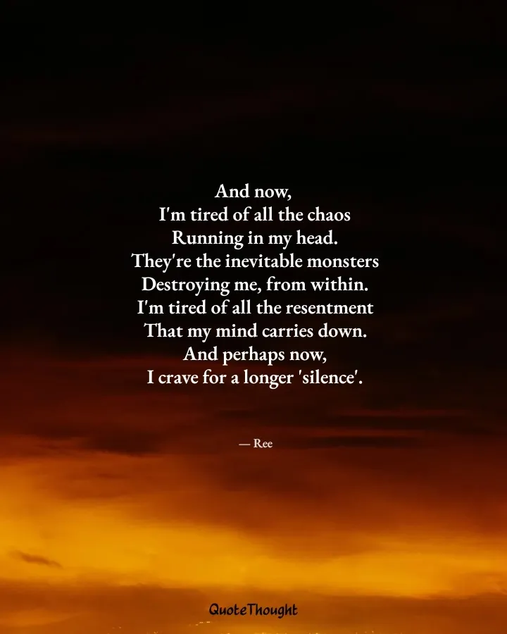 Quote: "And now, 
I'm tired of all the chaos
Running in my head.
They're the inevitable monsters
Destroying me, from within.
I'm…" — Ree