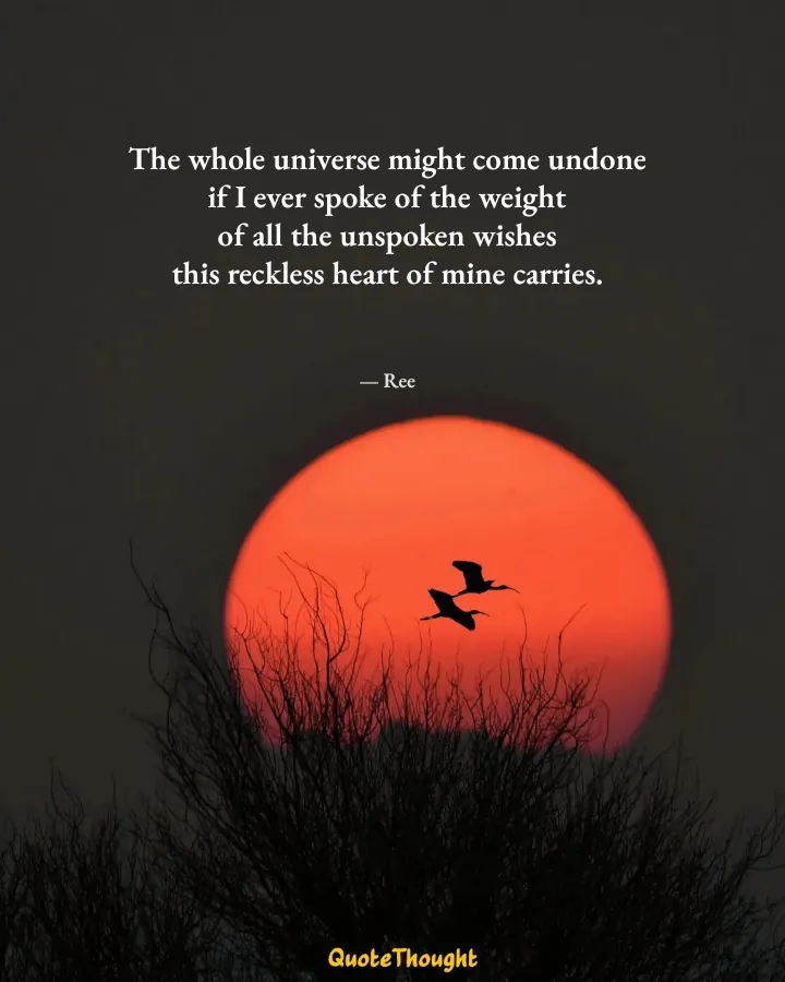 Quote: "The whole universe might come undone
if I ever spoke of the weight
of all the unspoken wishes
this reckless heart of min…" — Ree